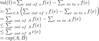 Rendered by QuickLaTeX.com $val(f)=\sum_{e\ out\ of\ s}f(e)-\sum_{e\ in\ to\ s}f(e)\\=\sum_{v \in A}\left(\sum_{e\ out\ of\ v}f(e)-\sum_{v\ in\ to\ s}f(e) \right) \\=\sum_{e\ out\ of\ A}f(e)-\sum_{e\ in\ to\ A}f(e)\\ \leq\sum_{e\ out\ of\ A}f(e)\\ \leq\sum_{e\ out\ of\ A}c(e)\\=cap(A,B)$