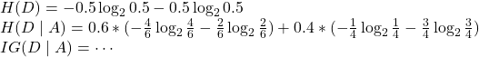 Rendered by QuickLaTeX.com H(D)=-0.5\log_{2}0.5-0.5\log_{2}0.5 \\H(D \mid A)=0.6*(-\frac{4}{6}\log_{2}\frac{4}{6}-\frac{2}{6}\log_{2}\frac{2}{6})+0.4*(-\frac{1}{4}\log_{2}\frac{1}{4}-\frac{3}{4}\log_{2}\frac{3}{4}) \\IG(D \mid A)=\cdots